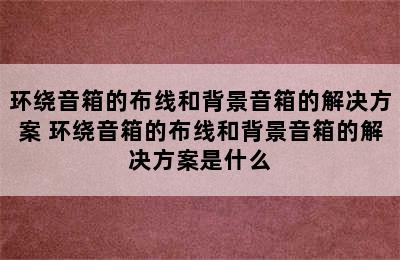 环绕音箱的布线和背景音箱的解决方案 环绕音箱的布线和背景音箱的解决方案是什么